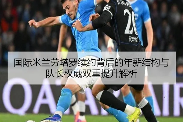 国际米兰劳塔罗续约背后的年薪结构与队长权威双重提升解析