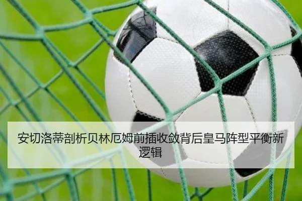 安切洛蒂剖析贝林厄姆前插收敛背后皇马阵型平衡新逻辑