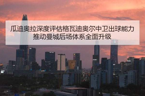 瓜迪奥拉深度评估格瓦迪奥尔中卫出球能力推动曼城后场体系全面升级